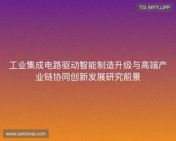 工业集成电路驱动智能制造升级与高端产业链协同创新发展研究前景